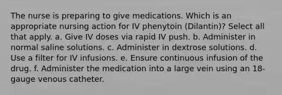 The nurse is preparing to give medications. Which is an appropriate nursing action for IV phenytoin (Dilantin)? Select all that apply. a. Give IV doses via rapid IV push. b. Administer in normal saline solutions. c. Administer in dextrose solutions. d. Use a filter for IV infusions. e. Ensure continuous infusion of the drug. f. Administer the medication into a large vein using an 18-gauge venous catheter.