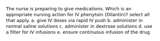 The nurse is preparing to give medications. Which is an appropriate nursing action for IV phenytoin (Dilantin)? select all that apply. a. give IV doses via rapid IV push b. administer in normal saline solutions c. administer in dextrose solutions d. use a filter for IV infusions e. ensure continuous infusion of the drug