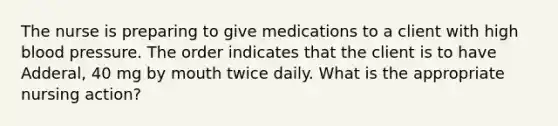 The nurse is preparing to give medications to a client with high blood pressure. The order indicates that the client is to have Adderal, 40 mg by mouth twice daily. What is the appropriate nursing action?