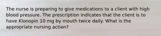 The nurse is preparing to give medications to a client with high blood pressure. The prescription indicates that the client is to have Klonopin 10 mg by mouth twice daily. What is the appropriate nursing action?