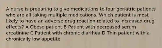 A nurse is preparing to give medications to four geriatric patients who are all taking multiple medications. Which patient is most likely to have an adverse drug reaction related to increased drug effects? A Obese patient B Patient with decreased serum creatinine C Patient with chronic diarrhea D Thin patient with a chronically low appetite