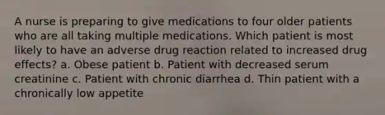 A nurse is preparing to give medications to four older patients who are all taking multiple medications. Which patient is most likely to have an adverse drug reaction related to increased drug effects? a. Obese patient b. Patient with decreased serum creatinine c. Patient with chronic diarrhea d. Thin patient with a chronically low appetite