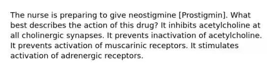 The nurse is preparing to give neostigmine [Prostigmin]. What best describes the action of this drug? It inhibits acetylcholine at all cholinergic synapses. It prevents inactivation of acetylcholine. It prevents activation of muscarinic receptors. It stimulates activation of adrenergic receptors.