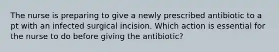 The nurse is preparing to give a newly prescribed antibiotic to a pt with an infected surgical incision. Which action is essential for the nurse to do before giving the antibiotic?