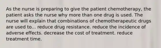 As the nurse is preparing to give the patient chemotherapy, the patient asks the nurse why more than one drug is used. The nurse will explain that combinations of chemotherapeutic drugs are used to... reduce drug resistance. reduce the incidence of adverse effects. decrease the cost of treatment. reduce treatment time.