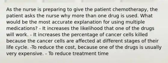 As the nurse is preparing to give the patient chemotherapy, the patient asks the nurse why <a href='https://www.questionai.com/knowledge/keWHlEPx42-more-than' class='anchor-knowledge'>more than</a> one drug is used. What would be the most accurate explanation for using multiple medications? - It increases the likelihood that one of the drugs will work. - It increases the percentage of cancer cells killed because the cancer cells are affected at different stages of their life cycle. -To reduce the cost, because one of the drugs is usually very expensive. - To reduce treatment time