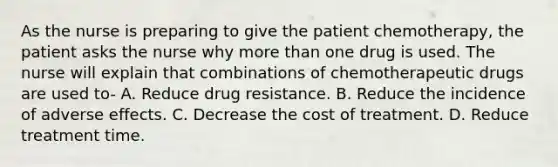 As the nurse is preparing to give the patient chemotherapy, the patient asks the nurse why more than one drug is used. The nurse will explain that combinations of chemotherapeutic drugs are used to- A. Reduce drug resistance. B. Reduce the incidence of adverse effects. C. Decrease the cost of treatment. D. Reduce treatment time.