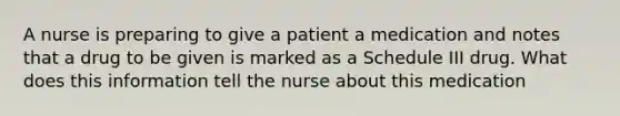 A nurse is preparing to give a patient a medication and notes that a drug to be given is marked as a Schedule III drug. What does this information tell the nurse about this medication