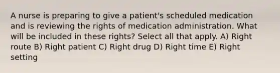 A nurse is preparing to give a patient's scheduled medication and is reviewing the rights of medication administration. What will be included in these rights? Select all that apply. A) Right route B) Right patient C) Right drug D) Right time E) Right setting