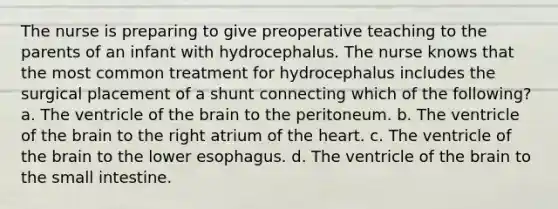 The nurse is preparing to give preoperative teaching to the parents of an infant with hydrocephalus. The nurse knows that the most common treatment for hydrocephalus includes the surgical placement of a shunt connecting which of the following? a. The ventricle of the brain to the peritoneum. b. The ventricle of the brain to the right atrium of the heart. c. The ventricle of the brain to the lower esophagus. d. The ventricle of the brain to the small intestine.