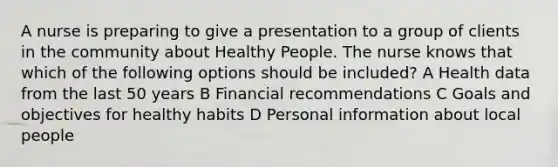 A nurse is preparing to give a presentation to a group of clients in the community about Healthy People. The nurse knows that which of the following options should be included? A Health data from the last 50 years B Financial recommendations C Goals and objectives for healthy habits D Personal information about local people