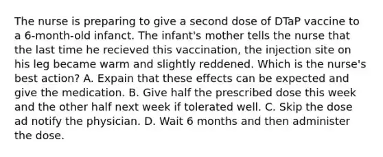 The nurse is preparing to give a second dose of DTaP vaccine to a 6-month-old infanct. The infant's mother tells the nurse that the last time he recieved this vaccination, the injection site on his leg became warm and slightly reddened. Which is the nurse's best action? A. Expain that these effects can be expected and give the medication. B. Give half the prescribed dose this week and the other half next week if tolerated well. C. Skip the dose ad notify the physician. D. Wait 6 months and then administer the dose.