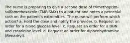 The nurse is preparing to give a second dose of trimethoprim-sulfamethoxazole (TMP-SMX) to a patient and notes a petechial rash on the patient's extremities. The nurse will perform which action? a. Hold the dose and notify the provider. b. Request an order for a blood glucose level. c. Request an order for a BUN and creatinine level. d. Request an order for diphenhydramine (Benadryl).