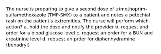 The nurse is preparing to give a second dose of trimethoprim-sulfamethoxazole (TMP-SMX) to a patient and notes a petechial rash on the patient's extremities. The nurse will perform which action? a. hold the dose and notify the provider b. request and order for a blood glucose level c. request an order for a BUN and creatinine level d. request an prder for diphenhydramine (benadryl)