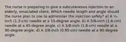 The nurse is preparing to give a subcutaneous injection to an elderly, emaciated client. Which needle length and angle should the nurse plan to use to administer the injection safely? a) A ½-inch (1.3-cm) needle at a 15-degree angle. b) A 5/8-inch (1.6-cm) needle at a 45-degree angle. c) A 5/8-inch (1.6-cm) needle at a 90-degree angle. d) A 3/8-inch (0.95-cm) needle at a 90-degree angle.