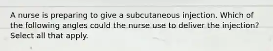 A nurse is preparing to give a subcutaneous injection. Which of the following angles could the nurse use to deliver the injection? Select all that apply.