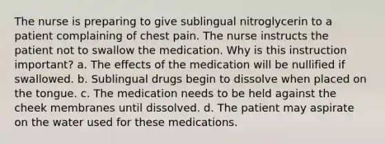 The nurse is preparing to give sublingual nitroglycerin to a patient complaining of chest pain. The nurse instructs the patient not to swallow the medication. Why is this instruction important? a. The effects of the medication will be nullified if swallowed. b. Sublingual drugs begin to dissolve when placed on the tongue. c. The medication needs to be held against the cheek membranes until dissolved. d. The patient may aspirate on the water used for these medications.