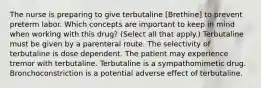 The nurse is preparing to give terbutaline [Brethine] to prevent preterm labor. Which concepts are important to keep in mind when working with this drug? (Select all that apply.) Terbutaline must be given by a parenteral route. The selectivity of terbutaline is dose dependent. The patient may experience tremor with terbutaline. Terbutaline is a sympathomimetic drug. Bronchoconstriction is a potential adverse effect of terbutaline.