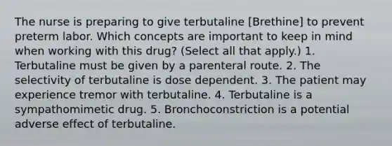 The nurse is preparing to give terbutaline [Brethine] to prevent preterm labor. Which concepts are important to keep in mind when working with this drug? (Select all that apply.) 1. Terbutaline must be given by a parenteral route. 2. The selectivity of terbutaline is dose dependent. 3. The patient may experience tremor with terbutaline. 4. Terbutaline is a sympathomimetic drug. 5. Bronchoconstriction is a potential adverse effect of terbutaline.