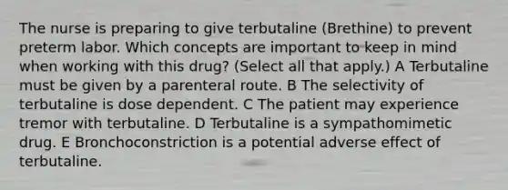 The nurse is preparing to give terbutaline (Brethine) to prevent preterm labor. Which concepts are important to keep in mind when working with this drug? (Select all that apply.) A Terbutaline must be given by a parenteral route. B The selectivity of terbutaline is dose dependent. C The patient may experience tremor with terbutaline. D Terbutaline is a sympathomimetic drug. E Bronchoconstriction is a potential adverse effect of terbutaline.