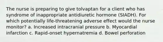 The nurse is preparing to give tolvaptan for a client who has syndrome of inappropriate antidiuretic hormone (SIADH). For which potentially life-threatening adverse effect would the nurse monitor? a. Increased intracranial pressure b. Myocardial infarction c. Rapid-onset hypernatremia d. Bowel perforation