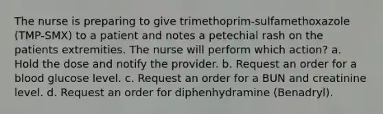 The nurse is preparing to give trimethoprim-sulfamethoxazole (TMP-SMX) to a patient and notes a petechial rash on the patients extremities. The nurse will perform which action? a. Hold the dose and notify the provider. b. Request an order for a blood glucose level. c. Request an order for a BUN and creatinine level. d. Request an order for diphenhydramine (Benadryl).