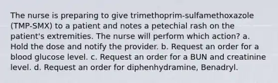 The nurse is preparing to give trimethoprim-sulfamethoxazole (TMP-SMX) to a patient and notes a petechial rash on the patient's extremities. The nurse will perform which action? a. Hold the dose and notify the provider. b. Request an order for a blood glucose level. c. Request an order for a BUN and creatinine level. d. Request an order for diphenhydramine, Benadryl.