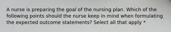 A nurse is preparing the goal of the nursing plan. Which of the following points should the nurse keep in mind when formulating the expected outcome statements? Select all that apply *