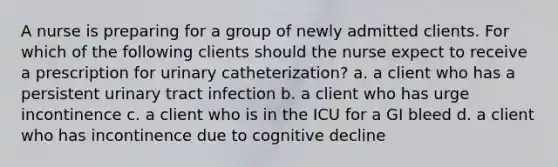 A nurse is preparing for a group of newly admitted clients. For which of the following clients should the nurse expect to receive a prescription for urinary catheterization? a. a client who has a persistent urinary tract infection b. a client who has urge incontinence c. a client who is in the ICU for a GI bleed d. a client who has incontinence due to cognitive decline