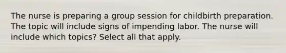 The nurse is preparing a group session for childbirth preparation. The topic will include signs of impending labor. The nurse will include which topics? Select all that apply.