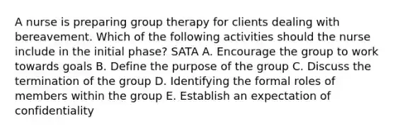 A nurse is preparing group therapy for clients dealing with bereavement. Which of the following activities should the nurse include in the initial phase? SATA A. Encourage the group to work towards goals B. Define the purpose of the group C. Discuss the termination of the group D. Identifying the formal roles of members within the group E. Establish an expectation of confidentiality