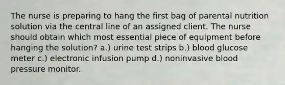 The nurse is preparing to hang the first bag of parental nutrition solution via the central line of an assigned client. The nurse should obtain which most essential piece of equipment before hanging the solution? a.) urine test strips b.) blood glucose meter c.) electronic infusion pump d.) noninvasive blood pressure monitor.