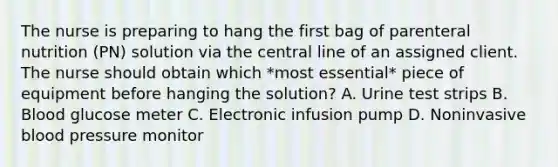 The nurse is preparing to hang the first bag of parenteral nutrition (PN) solution via the central line of an assigned client. The nurse should obtain which *most essential* piece of equipment before hanging the solution? A. Urine test strips B. Blood glucose meter C. Electronic infusion pump D. Noninvasive blood pressure monitor