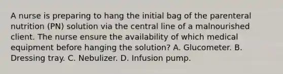 A nurse is preparing to hang the initial bag of the parenteral nutrition (PN) solution via the central line of a malnourished client. The nurse ensure the availability of which medical equipment before hanging the solution? A. Glucometer. B. Dressing tray. C. Nebulizer. D. Infusion pump.