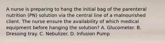 A nurse is preparing to hang the initial bag of the parenteral nutrition (PN) solution via the central line of a malnourished client. The nurse ensure the availability of which medical equipment before hanging the solution? A. Glucometer. B. Dressing tray. C. Nebulizer. D. Infusion Pump