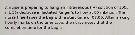 A nurse is preparing to hang an intravenous (IV) solution of 1000 mL 5% dextrose in lactated Ringer's to flow at 80 mL/hour. The nurse time-tapes the bag with a start time of 07:00. After making hourly marks on the time-tape, the nurse notes that the completion time for the bag is: