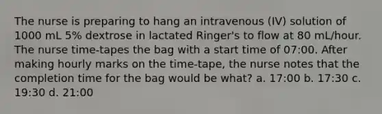 The nurse is preparing to hang an intravenous (IV) solution of 1000 mL 5% dextrose in lactated Ringer's to flow at 80 mL/hour. The nurse time-tapes the bag with a start time of 07:00. After making hourly marks on the time-tape, the nurse notes that the completion time for the bag would be what? a. 17:00 b. 17:30 c. 19:30 d. 21:00