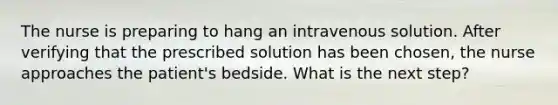 The nurse is preparing to hang an intravenous solution. After verifying that the prescribed solution has been chosen, the nurse approaches the patient's bedside. What is the next step?