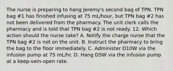 The nurse is preparing to hang Jeremy's second bag of TPN. TPN bag #1 has finished infusing at 75 mL/hour, but TPN bag #2 has not been delivered from the pharmacy. The unit clerk calls the pharmacy and is told that TPN bag #2 is not ready. 12. Which action should the nurse take? A. Notify the charge nurse that the TPN bag #2 is not on the unit. B. Instruct the pharmacy to bring the bag to the floor immediately. C. Administer D10W via the infusion pump at 75 mL/hr. D. Hang D5W via the infusion pump at a keep-vein-open rate.