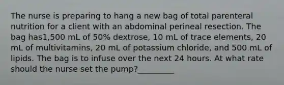 The nurse is preparing to hang a new bag of total parenteral nutrition for a client with an abdominal perineal resection. The bag has1,500 mL of 50% dextrose, 10 mL of trace elements, 20 mL of multivitamins, 20 mL of potassium chloride, and 500 mL of lipids. The bag is to infuse over the next 24 hours. At what rate should the nurse set the pump?_________