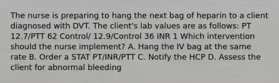 The nurse is preparing to hang the next bag of heparin to a client diagnosed with DVT. The client's lab values are as follows: PT 12.7/PTT 62 Control/ 12.9/Control 36 INR 1 Which intervention should the nurse implement? A. Hang the IV bag at the same rate B. Order a STAT PT/INR/PTT C. Notify the HCP D. Assess the client for abnormal bleeding