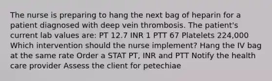 The nurse is preparing to hang the next bag of heparin for a patient diagnosed with deep vein thrombosis. The patient's current lab values are: PT 12.7 INR 1 PTT 67 Platelets 224,000 Which intervention should the nurse implement? Hang the IV bag at the same rate Order a STAT PT, INR and PTT Notify the health care provider Assess the client for petechiae