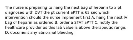 The nurse is preparing to hang the next bag of heparin to a pt diagnosed with DVT the pt current aPTT is 62 sec which intervention should the nurse implement first A. hang the next IV bag of heparin as ordered B. order a STAT aPTT C. notify the healthcare provider as this lab value is above therapeutic range. D. document any abnormal bleeding