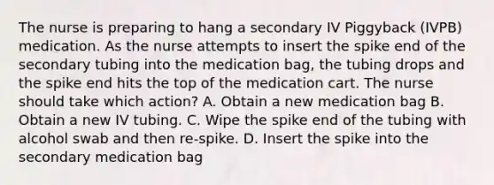 The nurse is preparing to hang a secondary IV Piggyback (IVPB) medication. As the nurse attempts to insert the spike end of the secondary tubing into the medication bag, the tubing drops and the spike end hits the top of the medication cart. The nurse should take which action? A. Obtain a new medication bag B. Obtain a new IV tubing. C. Wipe the spike end of the tubing with alcohol swab and then re-spike. D. Insert the spike into the secondary medication bag