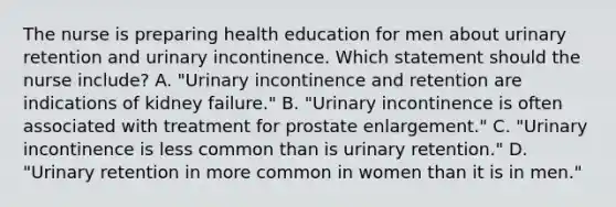 The nurse is preparing health education for men about urinary retention and urinary incontinence. Which statement should the nurse​ include? A. "Urinary incontinence and retention are indications of kidney​ failure." B. "Urinary incontinence is often associated with treatment for prostate​ enlargement." C. "Urinary incontinence is less common than is urinary​ retention." D. "Urinary retention in more common in women than it is in​ men."