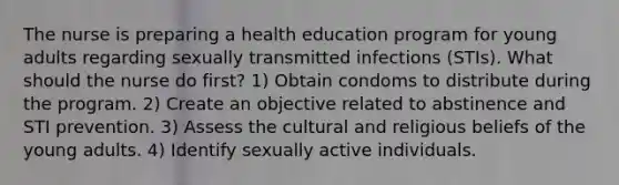 The nurse is preparing a health education program for young adults regarding sexually transmitted infections (STIs). What should the nurse do first? 1) Obtain condoms to distribute during the program. 2) Create an objective related to abstinence and STI prevention. 3) Assess the cultural and religious beliefs of the young adults. 4) Identify sexually active individuals.