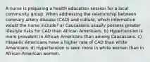 A nurse is preparing a health education session for a local community group. When addressing the relationship between coronary artery disease (CAD) and culture, which information would the nurse include? a) Caucasians usually possess greater lifestyle risks for CAD than African Americans. b) Hypertension is more prevalent in African Americans than among Caucasians. c) Hispanic Americans have a higher rate of CAD than white Americans. d) Hypertension is seen more in white women than in African-American women.