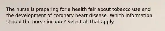 The nurse is preparing for a health fair about tobacco use and the development of coronary heart disease. Which information should the nurse include? Select all that apply.