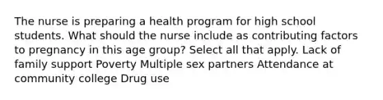 The nurse is preparing a health program for high school students. What should the nurse include as contributing factors to pregnancy in this age ​group? Select all that apply. Lack of family support Poverty Multiple sex partners Attendance at community college Drug use