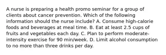 A nurse is preparing a health promo seminar for a group of clients about cancer prevention. Which of the following information should the nurse include? A. Consume high-calorie foods and beverages at meal time. B. Eat at least 2.5 cups of fruits and vegetables each day. C. Plan to perform moderate-intensity exercise for 90 min/week. D. Limit alcohol consumption to no more than three drinks per day.